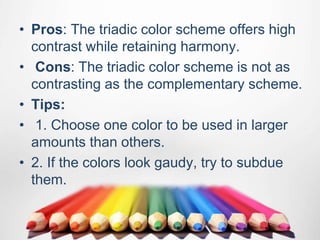 • Pros: The triadic color scheme offers high
contrast while retaining harmony.
• Cons: The triadic color scheme is not as
contrasting as the complementary scheme.
• Tips:
• 1. Choose one color to be used in larger
amounts than others.
• 2. If the colors look gaudy, try to subdue
them.
 