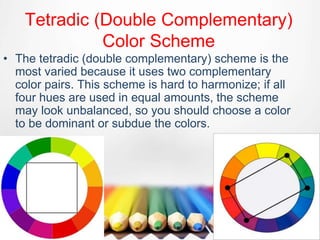 Tetradic (Double Complementary)
Color Scheme
• The tetradic (double complementary) scheme is the
most varied because it uses two complementary
color pairs. This scheme is hard to harmonize; if all
four hues are used in equal amounts, the scheme
may look unbalanced, so you should choose a color
to be dominant or subdue the colors.
 