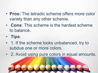 • Pros: The tetradic scheme offers more color
variety than any other scheme.
• Cons: This scheme is the hardest scheme
to balance.
• Tips:
• 1. If the scheme looks unbalanced, try to
subdue one or more colors.
• 2. Avoid using pure colors in equal amounts.
 