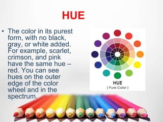 HUE
• The color in its purest
form, with no black,
gray, or white added.
For example, scarlet,
crimson, and pink
have the same hue –
red. You can see
hues on the outer
edge of the color
wheel and in the
spectrum.
 