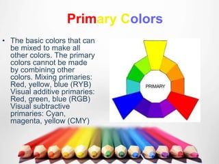 Primary Colors
• The basic colors that can
be mixed to make all
other colors. The primary
colors cannot be made
by combining other
colors. Mixing primaries:
Red, yellow, blue (RYB)
Visual additive primaries:
Red, green, blue (RGB)
Visual subtractive
primaries: Cyan,
magenta, yellow (CMY)
 