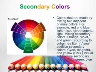 Secondary Colors
• Colors that are made by
mixing two adjacent
primary colors. For
example, red and blue
light mixed give magenta
light. Mixing secondary
colors: Orange, violet,
and green (according to
Johannes Itten) Visual
additive secondary
colors: Cyan, magenta,
and yellow (CMY) Visual
subtractive secondary
colors: Red, green, blue
(RGB)
 