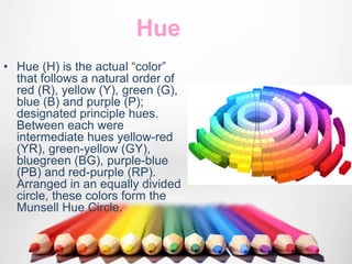 Hue
• Hue (H) is the actual “color”
that follows a natural order of
red (R), yellow (Y), green (G),
blue (B) and purple (P);
designated principle hues.
Between each were
intermediate hues yellow-red
(YR), green-yellow (GY),
bluegreen (BG), purple-blue
(PB) and red-purple (RP).
Arranged in an equally divided
circle, these colors form the
Munsell Hue Circle.
 