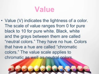 Value
• Value (V) indicates the lightness of a color.
The scale of value ranges from 0 for pure
black to 10 for pure white. Black, white
and the grays between them are called
“neutral colors.” They have no hue. Colors
that have a hue are called “chromatic
colors.” The value scale applies to
chromatic as well as neutral colors.
 
