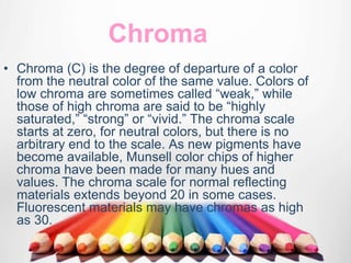 Chroma
• Chroma (C) is the degree of departure of a color
from the neutral color of the same value. Colors of
low chroma are sometimes called “weak,” while
those of high chroma are said to be “highly
saturated,” “strong” or “vivid.” The chroma scale
starts at zero, for neutral colors, but there is no
arbitrary end to the scale. As new pigments have
become available, Munsell color chips of higher
chroma have been made for many hues and
values. The chroma scale for normal reflecting
materials extends beyond 20 in some cases.
Fluorescent materials may have chromas as high
as 30.
 