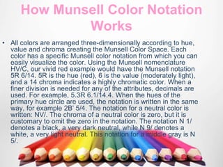 How Munsell Color Notation
Works
• All colors are arranged three-dimensionally according to hue,
value and chroma creating the Munsell Color Space. Each
color has a specific Munsell color notation from which you can
easily visualize the color. Using the Munsell nomenclature
HV/C, our vivid red example would have the Munsell notation
5R 6/14. 5R is the hue (red), 6 is the value (moderately light),
and a 14 chroma indicates a highly chromatic color. When a
finer division is needed for any of the attributes, decimals are
used. For example, 5.3R 6.1/14.4. When the hues of the
primary hue circle are used, the notation is written in the same
way, for example 2B’ 5/4. The notation for a neutral color is
written: NV/. The chroma of a neutral color is zero, but it is
customary to omit the zero in the notation. The notation N 1/
denotes a black, a very dark neutral, while N 9/ denotes a
white, a very light neutral. This notation for a middle gray is N
5/.
 