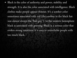 • Black is the color of authority and power, stability and
strength. It is also the color associated with intelligence. Black
clothes make people appear thinner. It's a somber color
sometimes associated with evil (the cowboy in the black hat
was almost always the "bad guy"). In the western hemisphere
black is associated with grieving. Black is a serious color that
evokes strong emotions; it is easy to overwhelm people with
too much black.
 