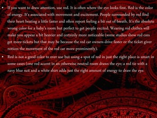 • If you want to draw attention, use red. It is often where the eye looks first. Red is the color
of energy. It's associated with movement and excitement. People surrounded by red find
their heart beating a little faster and often report feeling a bit out of breath. It's the absolute
wrong color for a baby's room but perfect to get people excited. Wearing red clothes will
make you appear a bit heavier and certainly more noticeable (some studies show red cars
get more tickets but that may be because the red car owners drive faster or the ticket giver
notices the movement of the red car more prominently).
• Red is not a good color to over use but using a spot of red in just the right place is smart in
some cases (one red accent in an otherwise neutral room draws the eye; a red tie with a
navy blue suit and a white shirt adds just the right amount of energy to draw the eye.
 