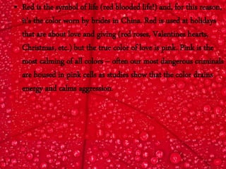 • Red is the symbol of life (red blooded life!) and, for this reason,
it's the color worn by brides in China. Red is used at holidays
that are about love and giving (red roses, Valentines hearts,
Christmas, etc.) but the true color of love is pink. Pink is the
most calming of all colors -- often our most dangerous criminals
are housed in pink cells as studies show that the color drains
energy and calms aggression.
 