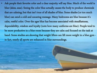 • Ask people their favorite color and a clear majority will say blue. Much of the world is
blue (skies, seas). Seeing the color blue actually causes the body to produce chemicals
that are calming; but that isn't true of all shades of blue. Some shades (or too much
blue) can send a cold and uncaring message. Many bedrooms are blue because it's
calm, restful color. Over the ages blue has become associated with steadfastness,
dependability, wisdom and loyalty (note how many uniforms are blue). People tend to
be more productive in a blue room because they are calm and focused on the task at
hand. Some studies are showing that weight lifters can lift more weight in a blue gym -
in fact, nearly all sports are enhanced in blue surroundings.
 