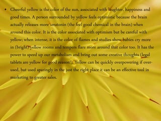 • Cheerful yellow is the color of the sun, associated with laughter, happiness and
good times. A person surrounded by yellow feels optimistic because the brain
actually releases more seratonin (the feel good chemical in the brain) when
around this color. It is the color associated with optimism but be careful with
yellow; when intense, it is the color of flames and studies show babies cry more
in (bright) yellow rooms and tempers flare more around that color too. It has the
power to speed up our metabolism and bring out some creative thoughts (legal
tablets are yellow for good reason!). Yellow can be quickly overpowering if over-
used, but used sparingly in the just the right place it can be an effective tool in
marketing to greater sales.
 