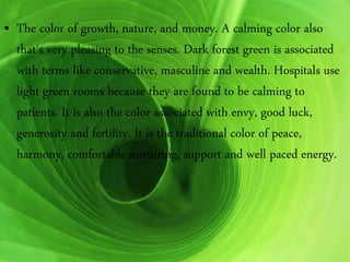 • The color of growth, nature, and money. A calming color also
that's very pleasing to the senses. Dark forest green is associated
with terms like conservative, masculine and wealth. Hospitals use
light green rooms because they are found to be calming to
patients. It is also the color associated with envy, good luck,
generosity and fertility. It is the traditional color of peace,
harmony, comfortable nurturing, support and well paced energy.
 