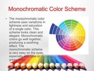 Monochromatic Color Scheme
• The monochromatic color
scheme uses variations in
lightness and saturation
of a single color. This
scheme looks clean and
elegant. Monochromatic
colors go well together,
producing a soothing
effect. The
monochromatic scheme
is very easy on the eyes,
especially with blue or
green hues.
 