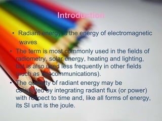 Introduction
• Radiant energy is the energy of electromagnetic
waves
• The term is most commonly used in the fields of
radiometry, solar energy, heating and lighting,
but is also used less frequently in other fields
(such as telecommunications).
• The quantity of radiant energy may be
calculated by integrating radiant flux (or power)
with respect to time and, like all forms of energy,
its SI unit is the joule.
 