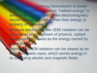 • In applications involving transmission of power
from one location to another, "radiant energy" is
sometimes used to refer to the electromagnetic
waves themselves, rather than their energy (a
property of the waves).
• Because electromagnetic (EM) radiation can be
considered to be a stream of photons, radiant
energy can be viewed as the energy carried by
these photons.
• Alternatively, EM radiation can be viewed as an
electromagnetic wave, which carries energy in
its oscillating electric and magnetic fields
.
 