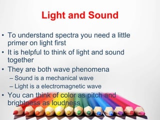 Light and Sound
• To understand spectra you need a little
primer on light first
• It is helpful to think of light and sound
together
• They are both wave phenomena
– Sound is a mechanical wave
– Light is a electromagnetic wave
• You can think of color as pitch and
brightness as loudness
 