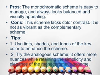 • Pros: The monochromatic scheme is easy to
manage, and always looks balanced and
visually appealing.
• Cons: This scheme lacks color contrast. It is
not as vibrant as the complementary
scheme.
• Tips:
• 1. Use tints, shades, and tones of the key
color to enhance the scheme.
• 2. Try the analogous scheme; it offers more
nuances while retaining the simplicity and
elegance of the monochromatic scheme.
 