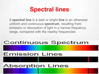 Spectral lines
A spectral line is a dark or bright line in an otherwise
uniform and continuous spectrum, resulting from
emission or absorption of light in a narrow frequency
range, compared with the nearby frequencies
 