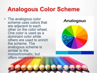 Analogous Color Scheme
• The analogous color
scheme uses colors that
are adjacent to each
other on the color wheel.
One color is used as a
dominant color while
others are used to enrich
the scheme. The
analogous scheme is
similar to the
monochromatic, but
offers more nuances.
 