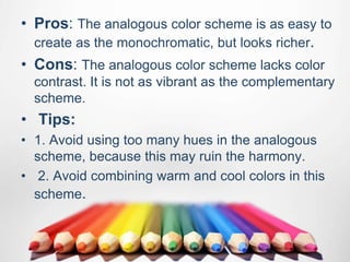 • Pros: The analogous color scheme is as easy to
create as the monochromatic, but looks richer.
• Cons: The analogous color scheme lacks color
contrast. It is not as vibrant as the complementary
scheme.
• Tips:
• 1. Avoid using too many hues in the analogous
scheme, because this may ruin the harmony.
• 2. Avoid combining warm and cool colors in this
scheme.
 