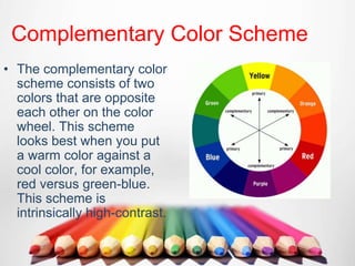 Complementary Color Scheme
• The complementary color
scheme consists of two
colors that are opposite
each other on the color
wheel. This scheme
looks best when you put
a warm color against a
cool color, for example,
red versus green-blue.
This scheme is
intrinsically high-contrast.
 