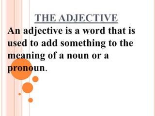 An adjective is a word that is
used to add something to the
meaning of a noun or a
pronoun.
 