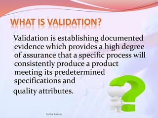 WHAT IS VALIDATION?
Validation is establishing documented
evidence which provides a high degree
of assurance that a specif...