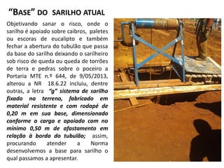“BASE” DO SARILHO ATUAL
Objetivando sanar o risco, onde o
sarilho é apoiado sobre caibros, paletes
ou escoras de eucalipto e também
fechar a abertura do tubulão que passa
da base do sarilho deixando o sarilheiro
sob risco de queda ou queda de torrões
de terra e pedras sobre o poceiro a
Portaria MTE n.º 644, de 9/05/2013,
alterou a NR 18.6.22 incluiu, dentre
outras, a letra “g” sistema de sarilho
fixado no terreno, fabricado em
material resistente e com rodapé de
0,20 m em sua base, dimensionado
conforme a carga e apoiado com no
mínimo 0,50 m de afastamento em
relação à borda do tubulão; assim,
procurando atender a Norma
desenvolvemos a base para sarilho o
qual passamos a apresentar.
 