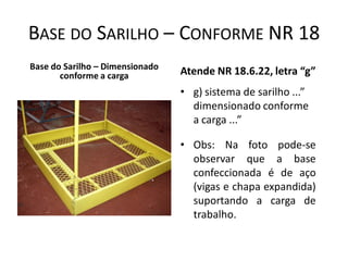 BASE DO SARILHO – CONFORME NR 18
Base do Sarilho – Dimensionado
conforme a carga Atende NR 18.6.22, letra “g”
• g) sistema de sarilho ...”
dimensionado conforme
a carga ...”
• Obs: Na foto pode-se
observar que a base
confeccionada é de aço
(vigas e chapa expandida)
suportando a carga de
trabalho.
 