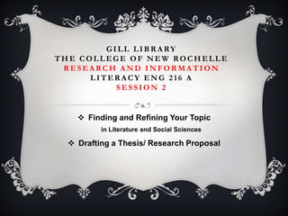 G ILL LIBR A RY
THE COLLEGE OF NEW ROCHELLE
RESEARCH AND INFORMATION
LITERACY ENG 216 A
SESSION 2

 Finding and Refining Your Topic
in Literature and Social Sciences

 Drafting a Thesis/ Research Proposal

 