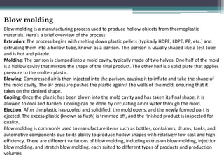 Blow molding
Blow molding is a manufacturing process used to produce hollow objects from thermoplastic
materials. Here's a brief overview of the process:
Extrusion: The process begins with melting down plastic pellets (typically HDPE, LDPE, PP, etc.) and
extruding them into a hollow tube, known as a parison. This parison is usually shaped like a test tube
and is hot and pliable.
Molding: The parison is clamped into a mold cavity, typically made of two halves. One half of the mold
is a hollow cavity that mirrors the shape of the final product. The other half is a solid plate that applies
pressure to the molten plastic.
Blowing: Compressed air is then injected into the parison, causing it to inflate and take the shape of
the mold cavity. The air pressure pushes the plastic against the walls of the mold, ensuring that it
takes on the desired shape.
Cooling: Once the plastic has been blown into the mold cavity and has taken its final shape, it is
allowed to cool and harden. Cooling can be done by circulating air or water through the mold.
Ejection: After the plastic has cooled and solidified, the mold opens, and the newly formed part is
ejected. The excess plastic (known as flash) is trimmed off, and the finished product is inspected for
quality.
Blow molding is commonly used to manufacture items such as bottles, containers, drums, tanks, and
automotive components due to its ability to produce hollow shapes with relatively low cost and high
efficiency. There are different variations of blow molding, including extrusion blow molding, injection
blow molding, and stretch blow molding, each suited to different types of products and production
volumes
 