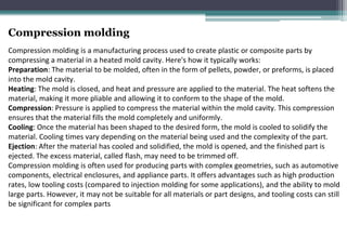Compression molding
Compression molding is a manufacturing process used to create plastic or composite parts by
compressing a material in a heated mold cavity. Here's how it typically works:
Preparation: The material to be molded, often in the form of pellets, powder, or preforms, is placed
into the mold cavity.
Heating: The mold is closed, and heat and pressure are applied to the material. The heat softens the
material, making it more pliable and allowing it to conform to the shape of the mold.
Compression: Pressure is applied to compress the material within the mold cavity. This compression
ensures that the material fills the mold completely and uniformly.
Cooling: Once the material has been shaped to the desired form, the mold is cooled to solidify the
material. Cooling times vary depending on the material being used and the complexity of the part.
Ejection: After the material has cooled and solidified, the mold is opened, and the finished part is
ejected. The excess material, called flash, may need to be trimmed off.
Compression molding is often used for producing parts with complex geometries, such as automotive
components, electrical enclosures, and appliance parts. It offers advantages such as high production
rates, low tooling costs (compared to injection molding for some applications), and the ability to mold
large parts. However, it may not be suitable for all materials or part designs, and tooling costs can still
be significant for complex parts
 