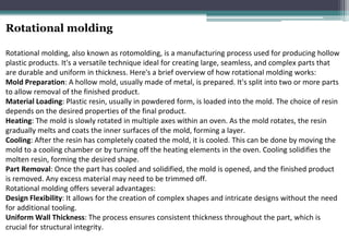 Rotational molding
Rotational molding, also known as rotomolding, is a manufacturing process used for producing hollow
plastic products. It's a versatile technique ideal for creating large, seamless, and complex parts that
are durable and uniform in thickness. Here's a brief overview of how rotational molding works:
Mold Preparation: A hollow mold, usually made of metal, is prepared. It's split into two or more parts
to allow removal of the finished product.
Material Loading: Plastic resin, usually in powdered form, is loaded into the mold. The choice of resin
depends on the desired properties of the final product.
Heating: The mold is slowly rotated in multiple axes within an oven. As the mold rotates, the resin
gradually melts and coats the inner surfaces of the mold, forming a layer.
Cooling: After the resin has completely coated the mold, it is cooled. This can be done by moving the
mold to a cooling chamber or by turning off the heating elements in the oven. Cooling solidifies the
molten resin, forming the desired shape.
Part Removal: Once the part has cooled and solidified, the mold is opened, and the finished product
is removed. Any excess material may need to be trimmed off.
Rotational molding offers several advantages:
Design Flexibility: It allows for the creation of complex shapes and intricate designs without the need
for additional tooling.
Uniform Wall Thickness: The process ensures consistent thickness throughout the part, which is
crucial for structural integrity.
 