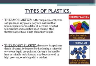 TYPES OF PLASTICS.
• THERMOPLASTICS: A thermoplastic, or thermo-
soft plastic, is any plastic polymer material that
becomes pliable or moldable at a certain elevated
temperature and solidifies upon cooling. Most
thermoplastics have a high molecular weight.
• THERMOSET PLASTIC: thermoset is a polymer
that is obtained by irreversibly hardening a soft solid
or viscous liquid pre-polymer. Curing is induced by
heat or suitable radiation and may be promoted by
high pressure, or mixing with a catalyst.
 