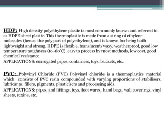 HDP: High density polyethylene plastic is most commonly known and referred to
as HDPE sheet plastic. This thermoplastic is made from a string of ethylene
molecules (hence, the poly part of polyethylene), and is known for being both
lightweight and strong. HDPE is flexible, translucent/waxy, weatherproof, good low
temperature toughness (to -60'C), easy to process by most methods, low cost, good
chemical resistance.
APPLICATIONS: corrugated pipes, containers, toys, buckets, etc.
PVC: Polyvinyl Chloride (PVC) Polyvinyl chloride is a thermoplastics material
which consists of PVC resin compounded with varying proportions of stabilisers,
lubricants, fillers, pigments, plasticisers and processing aids.
APPLICATIONS: pipes, and fittings, toys, foot wares, hand bags, wall coverings, vinyl
sheets, rexine, etc.
 