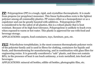 PP: Polypropylene (PP) is a tough, rigid, and crystalline thermoplastic. It is made
from propene (or propylene) monomer. This linear hydrocarbon resin is the lightest
polymer among all commodity plastics. PP comes either as a homopolymer or as a
copolymer and can be greatly boosted with additives. Polypropylene (PP)
is considered to be the safest of all plastics, this is a robust plastic that is heat
resistant. Because of its high heat tolerance, Polypropylene is unlikely to leach even
when exposed to warm or hot water. This plastic is approved for use with food and
beverage storage.
APPLICATIONS: carpets, food containers, toys, furniture, pen, etc.
PET: Polyethylene terephthalate, is the most common thermoplastic polymer resin
of the polyester family and is used in fibres for clothing, containers for liquids and
foods, and thermoforming for manufacturing, and in combination with glass fibre for
engineering resins. It is generally considered a “safe” plastic, and does not contain
BPA, in the presence of heat it can leach antimony, a toxic metalloid, into food and
beverages.
APPLICATIONS: mineral oil bottles, edible oil bottles, photographic film, etc.
 