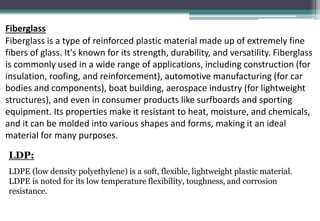 Fiberglass
Fiberglass is a type of reinforced plastic material made up of extremely fine
fibers of glass. It's known for its strength, durability, and versatility. Fiberglass
is commonly used in a wide range of applications, including construction (for
insulation, roofing, and reinforcement), automotive manufacturing (for car
bodies and components), boat building, aerospace industry (for lightweight
structures), and even in consumer products like surfboards and sporting
equipment. Its properties make it resistant to heat, moisture, and chemicals,
and it can be molded into various shapes and forms, making it an ideal
material for many purposes.
LDP:
LDPE (low density polyethylene) is a soft, flexible, lightweight plastic material.
LDPE is noted for its low temperature flexibility, toughness, and corrosion
resistance.
 