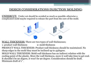 DESIGN CONSIDERATIONS INJECTION MOLDING:
UNDERCUT: Under cut should be avoided as much as possible otherwise a
complicated mold maybe required to release the part from the core of the mold.
WALL THICKNESS: There are two types of wall thicknesses;
1: product wall thickness 2: mold thickness
PRODUCT WALL THICKNESS: Product wall thickness should be maintained. No
sharp edges in the mold they must be inclined up to 45degree.
MOLD WALL THICKNESS: Mold wall thickness has an indirect relation with the
cooling point of the plastic. More the wall thickness, more it wall take time to get cool.
It shouldn’t be 90 degree, it won’t be 90 degree. Consideration should be draft.
Minimum draft of 1” .
 