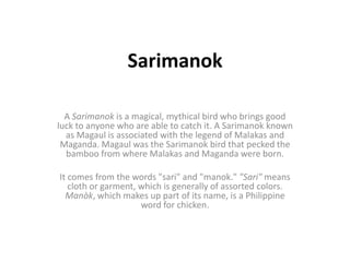 Sarimanok

  A Sarimanok is a magical, mythical bird who brings good
luck to anyone who are able to catch it. A Sarimanok known
  as Magaul is associated with the legend of Malakas and
 Maganda. Magaul was the Sarimanok bird that pecked the
  bamboo from where Malakas and Maganda were born.

It comes from the words "sari" and "manok." "Sari" means
   cloth or garment, which is generally of assorted colors.
  Manòk, which makes up part of its name, is a Philippine
                     word for chicken.
 