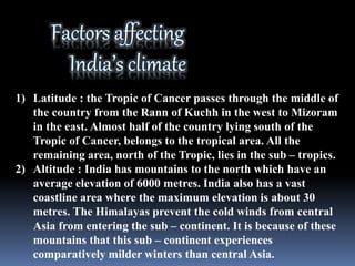 1) Latitude : the Tropic of Cancer passes through the middle of
the country from the Rann of Kuchh in the west to Mizoram
in the east. Almost half of the country lying south of the
Tropic of Cancer, belongs to the tropical area. All the
remaining area, north of the Tropic, lies in the sub – tropics.
2) Altitude : India has mountains to the north which have an
average elevation of 6000 metres. India also has a vast
coastline area where the maximum elevation is about 30
metres. The Himalayas prevent the cold winds from central
Asia from entering the sub – continent. It is because of these
mountains that this sub – continent experiences
comparatively milder winters than central Asia.
 