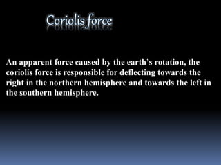 An apparent force caused by the earth’s rotation, the
coriolis force is responsible for deflecting towards the
right in the northern hemisphere and towards the left in
the southern hemisphere.
 