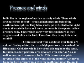 India lies in the region of north – easterly winds. These winds
originate from the sub – tropical high pressure belt of the
northern hemisphere. They blow south, get deflected to the right
due to the coriolis force and move on towards the equatorial low
pressure zone. These winds carry very little moisture as they
originate and blow over land. Therefore, they bring little or no
rainfall.
The pressure and wind condition over India are
unique. During winter, there is a high pressure area north of the
Himalayas. Cold, dry winds blow from this region to the south.
In summer, a low pressure area develops over interior Asia as
well as over north – western India. This causes a complete
reversal of the direction of the winds during summer. Air moves
from the high pressure area over the southern Indian Ocean, in
 