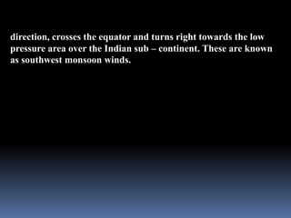 direction, crosses the equator and turns right towards the low
pressure area over the Indian sub – continent. These are known
as southwest monsoon winds.
 