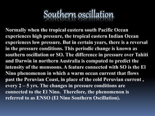 Normally when the tropical eastern south Pacific Ocean
experiences high pressure, the tropical eastern Indian Ocean
experiences low pressure. But in certain years, there is a reversal
in the pressure conditions. This periodic change is known as
southern oscillation or SO. The difference in pressure over Tahiti
and Darwin in northern Australia is computed to predict the
intensity of the monsoons. A feature connected with SO is the El
Nino phenomenon in which a warm ocean current that flows
past the Peruvian Coast, in place of the cold Peruvian current ,
every 2 – 5 yrs. The changes in pressure conditions are
connected to the El Nino. Therefore, the phenomenon is
referred to as ENSO (El Nino Southern Oscillation).
 