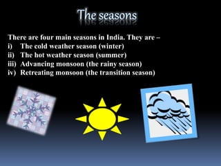 There are four main seasons in India. They are –
i) The cold weather season (winter)
ii) The hot weather season (summer)
iii) Advancing monsoon (the rainy season)
iv) Retreating monsoon (the transition season)
 