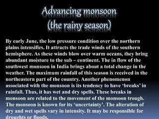 By early June, the low pressure condition over the northern
plains intensifies. It attracts the trade winds of the southern
hemisphere. As these winds blow over warm oceans, they bring
abundant moisture to the sub – continent. The in flow of the
southwest monsoon in India brings about a total change in the
weather. The maximum rainfall of this season is received in the
northeastern part of the country. Another phenomenon
associated with the monsoon is its tendency to have ‘breaks’ in
rainfall. Thus, it has wet and dry spells. These breaks in
monsoon are related to the movement of the monsoon trough.
The monsoon is known for its ‘uncertainty’. The alteration of
dry and wet spells vary in intensity. It may be responsible for
droughts or floods.
 