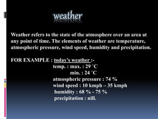 Weather refers to the state of the atmosphere over an area at
any point of time. The elements of weather are temperature,
atmospheric pressure, wind speed, humidity and precipitation.
FOR EXAMPLE : today’s weather :-
temp. : max. : 29 ˚C
min. : 24 ˚C
atmospheric pressure : 74 %
wind speed : 10 kmph – 35 kmph
humidity : 68 % - 75 %
precipitation : nill.
 