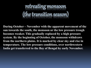 During October – November with the apparent movement of the
sun towards the south, the monsoon or the low pressure trough
becomes weaker. This gradually replaced by a high pressure
system. By the beginning of October, the monsoon withdraws
from the northern plains. It is marked by clear sky and rise in
temperature. The low pressure conditions, over northwestern
India get transferred to the Bay of Bengal by early November.
 