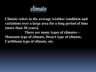Climate refers to the average weather condition and
variations over a large area for a long period of time
(more than 30 years).
There are many types of climates –
Monsoon type of climate, Desert type of climate,
Caribbean type of climate, etc.
 