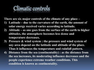 There are six major controls of the climate of any place –
1) Latitude – due to the curvature of the earth, the amount of
solar energy received varies according to latitude.
2) Altitude – as one goes from the surface of the earth to higher
altitudes, the atmosphere becomes less dense and
temperature decreases.
3) Pressure & wind system : the pressure and wind system of
any area depend on the latitude and altitude of the place.
Thus it influences the temperature and rainfall pattern.
4) Distance from the sea (continentality) : as the distance from
the sea increases, its moderating influence decreases and the
people experience extreme weather conditions. This
condition is known as continentality.
 